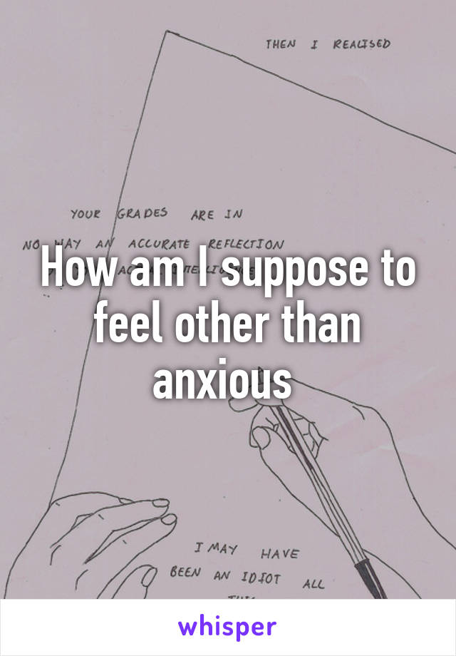 How am I suppose to feel other than anxious 