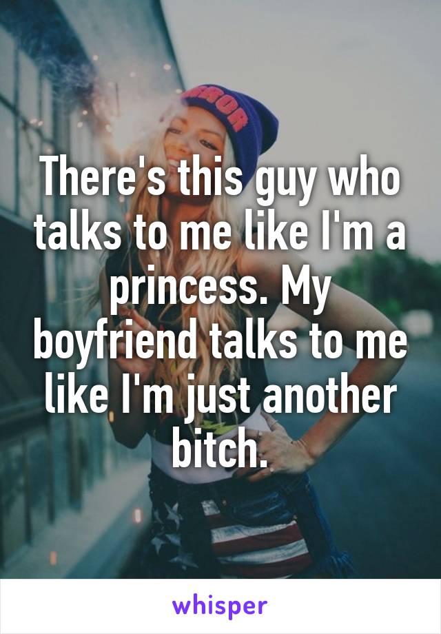 There's this guy who talks to me like I'm a princess. My boyfriend talks to me like I'm just another bitch.