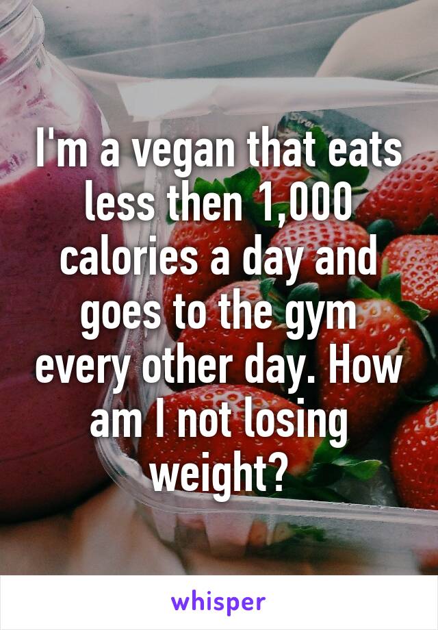 I'm a vegan that eats less then 1,000 calories a day and goes to the gym every other day. How am I not losing weight?