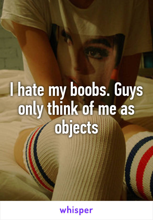 I hate my boobs. Guys only think of me as objects