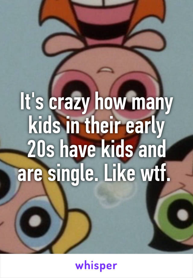 It's crazy how many kids in their early 20s have kids and are single. Like wtf. 
