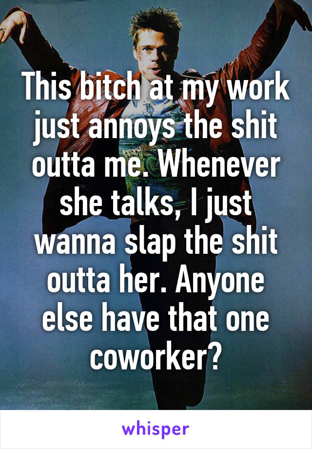 This bitch at my work just annoys the shit outta me. Whenever she talks, I just wanna slap the shit outta her. Anyone else have that one coworker?