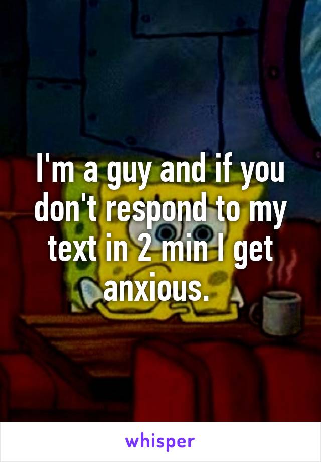 I'm a guy and if you don't respond to my text in 2 min I get anxious. 