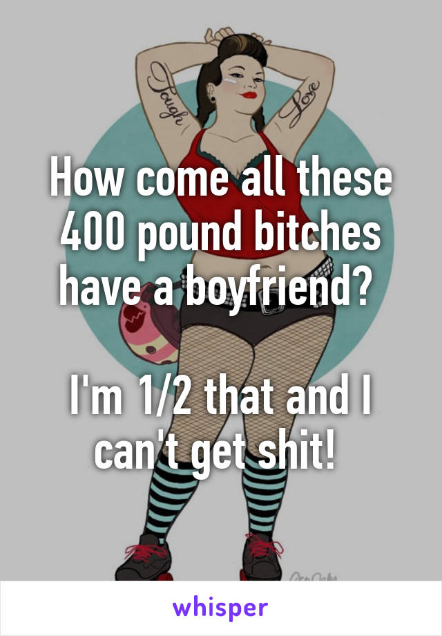 How come all these 400 pound bitches have a boyfriend? 

I'm 1/2 that and I can't get shit! 