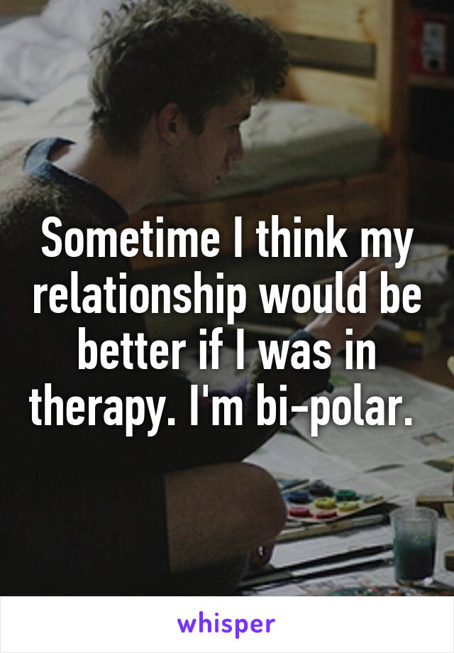 Sometime I think my relationship would be better if I was in therapy. I'm bi-polar. 