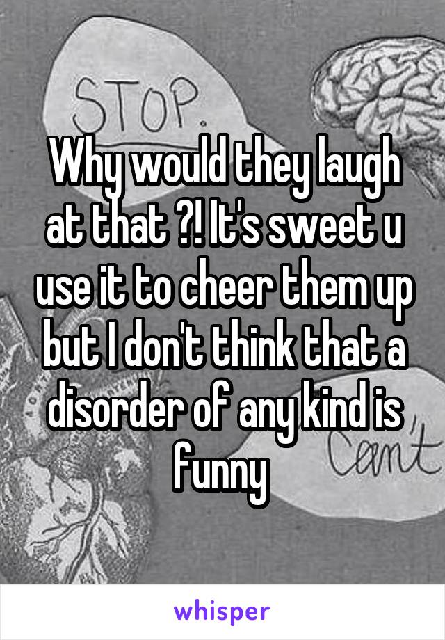 Why would they laugh at that ?! It's sweet u use it to cheer them up but I don't think that a disorder of any kind is funny 