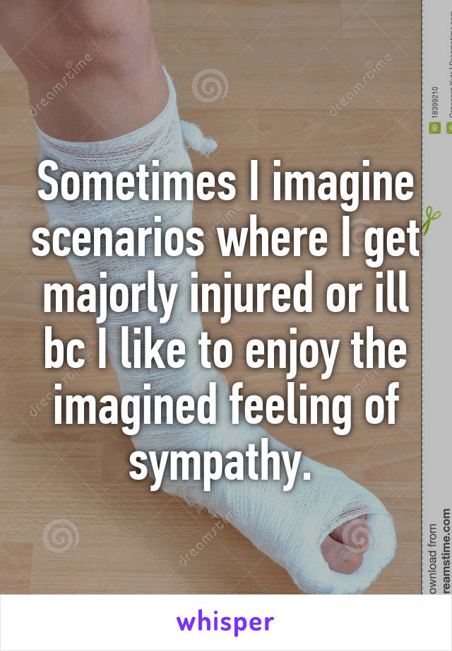 Sometimes I imagine scenarios where I get majorly injured or ill bc I like to enjoy the imagined feeling of sympathy. 