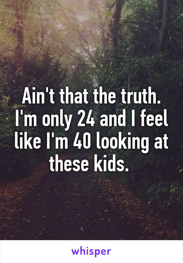 Ain't that the truth. I'm only 24 and I feel like I'm 40 looking at these kids. 