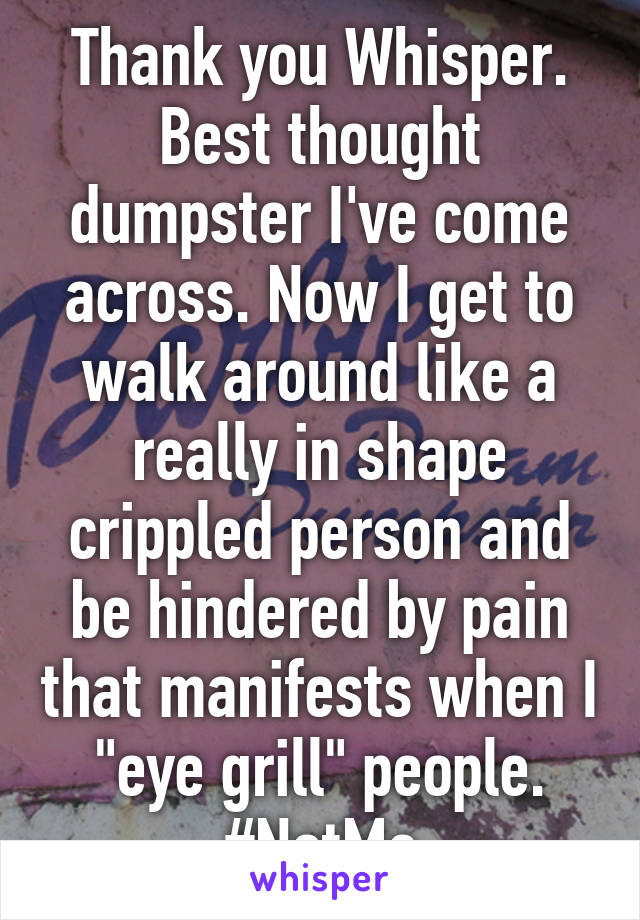 Thank you Whisper. Best thought dumpster I've come across. Now I get to walk around like a really in shape crippled person and be hindered by pain that manifests when I "eye grill" people. #NotMe