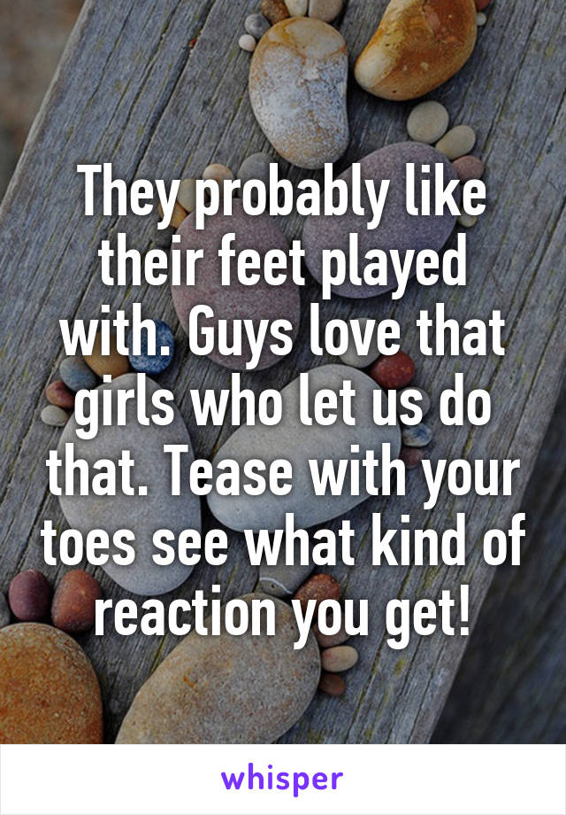 They probably like their feet played with. Guys love that girls who let us do that. Tease with your toes see what kind of reaction you get!
