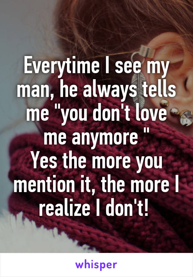 Everytime I see my man, he always tells me "you don't love me anymore "
Yes the more you mention it, the more I realize I don't! 