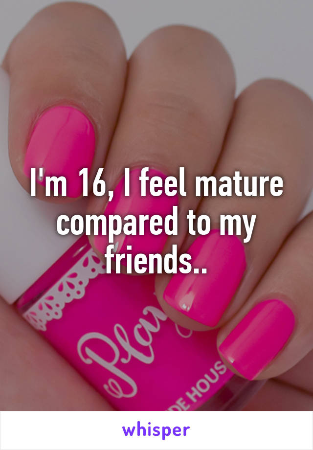I'm 16, I feel mature compared to my friends..