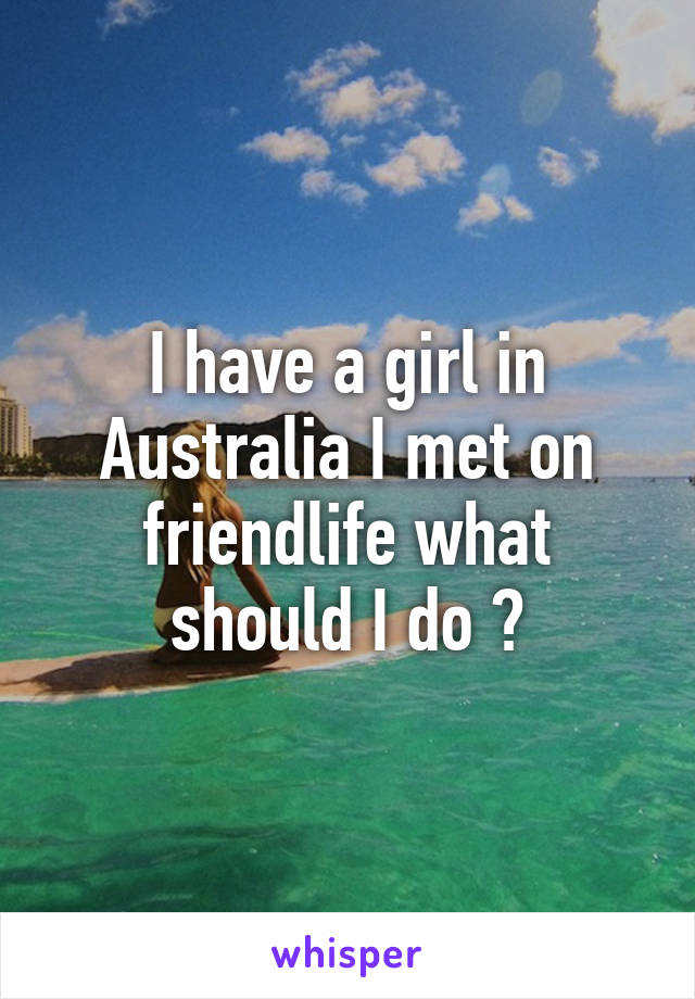 I have a girl in Australia I met on friendlife what should I do ?