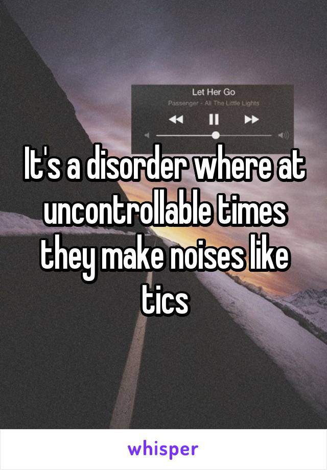 It's a disorder where at uncontrollable times they make noises like tics