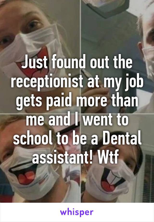 Just found out the receptionist at my job gets paid more than me and I went to school to be a Dental assistant! Wtf 