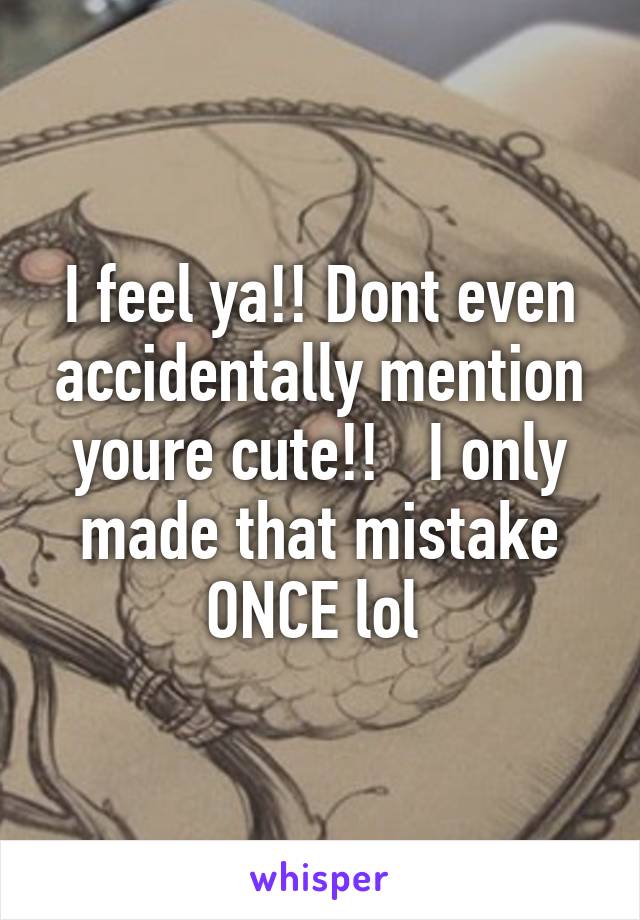 I feel ya!! Dont even accidentally mention youre cute!!   I only made that mistake ONCE lol 