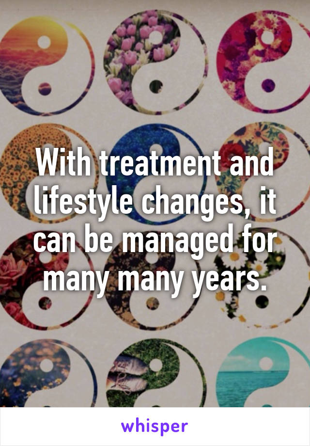 With treatment and lifestyle changes, it can be managed for many many years.