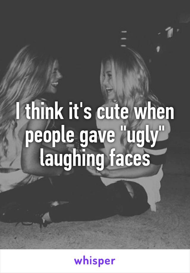 I think it's cute when people gave "ugly" laughing faces