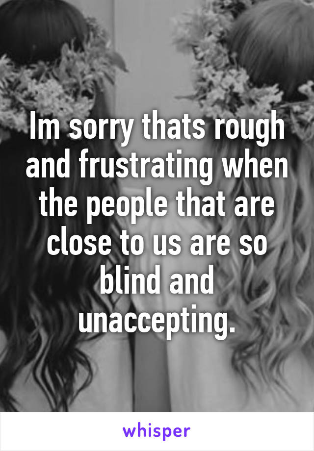 Im sorry thats rough and frustrating when the people that are close to us are so blind and unaccepting.