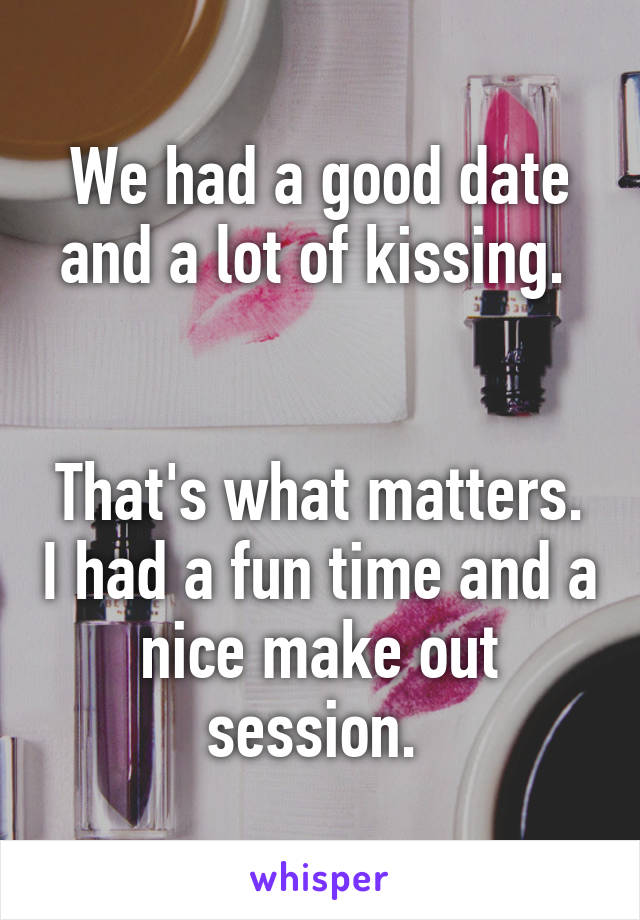 We had a good date and a lot of kissing. 


That's what matters. I had a fun time and a nice make out session. 
