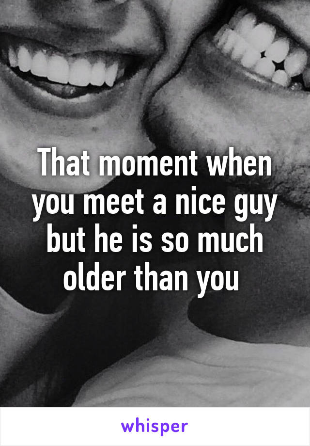 That moment when you meet a nice guy but he is so much older than you 