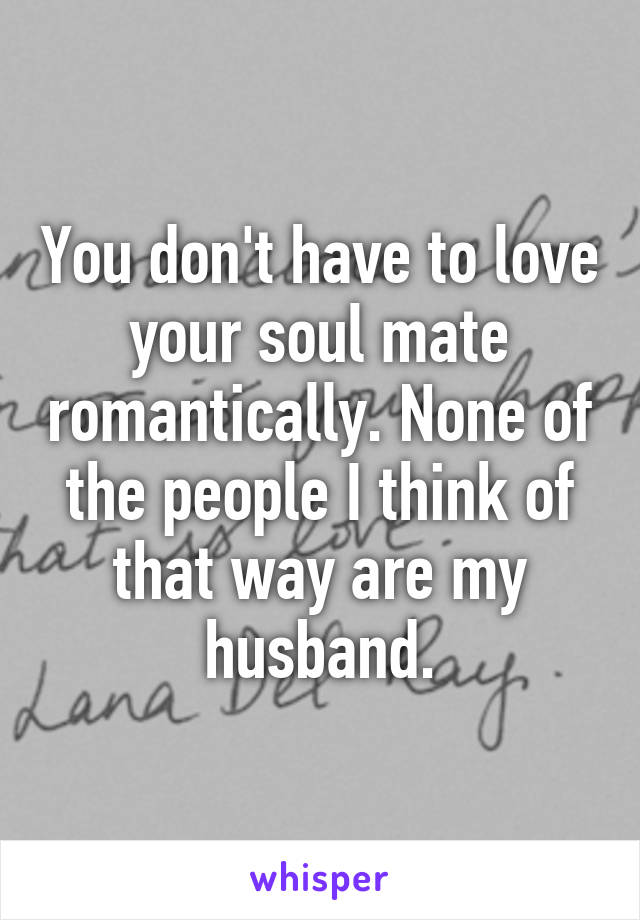You don't have to love your soul mate romantically. None of the people I think of that way are my husband.