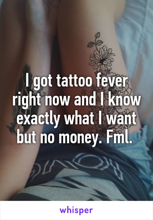 I got tattoo fever right now and I know exactly what I want but no money. Fml. 