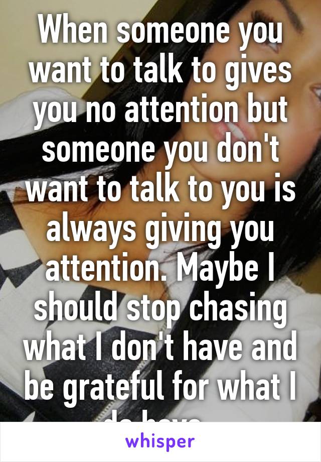 When someone you want to talk to gives you no attention but someone you don't want to talk to you is always giving you attention. Maybe I should stop chasing what I don't have and be grateful for what I do have. 