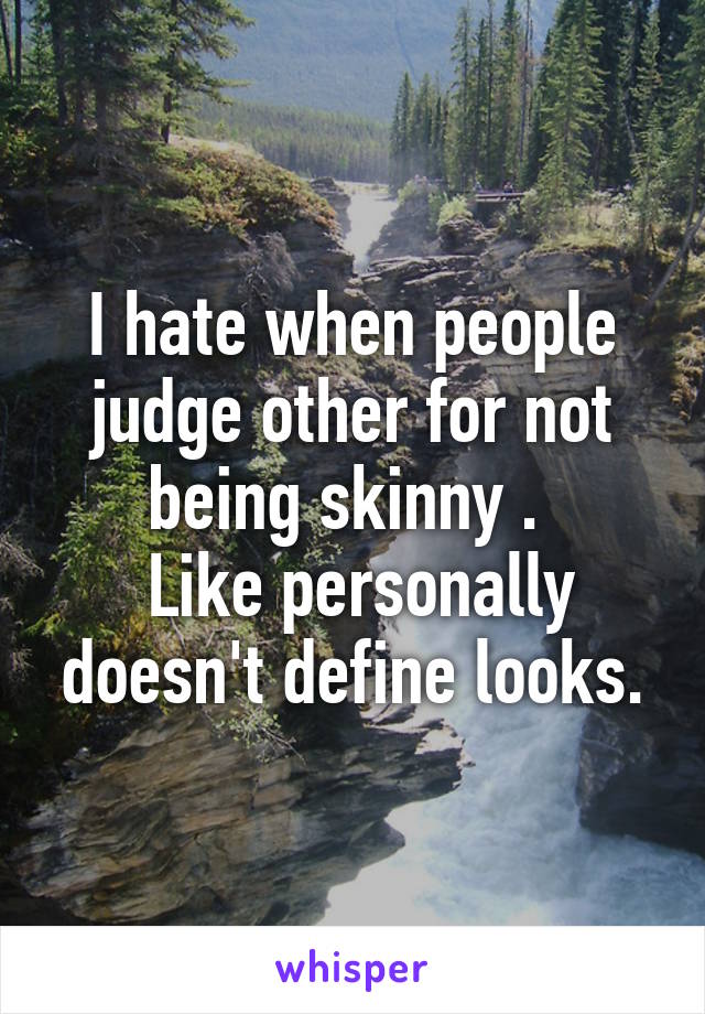 I hate when people judge other for not being skinny . 
 Like personally doesn't define looks.