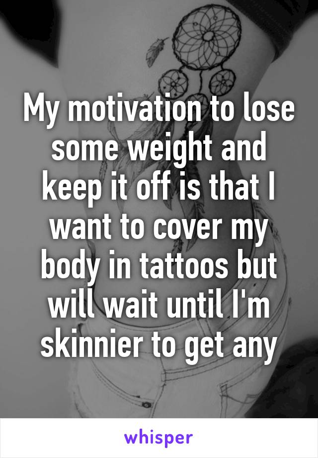 My motivation to lose some weight and keep it off is that I want to cover my body in tattoos but will wait until I'm skinnier to get any
