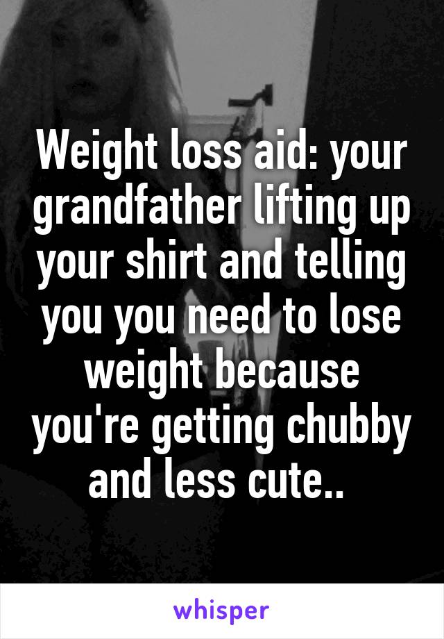 Weight loss aid: your grandfather lifting up your shirt and telling you you need to lose weight because you're getting chubby and less cute.. 