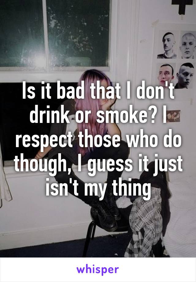 Is it bad that I don't drink or smoke? I respect those who do though, I guess it just isn't my thing