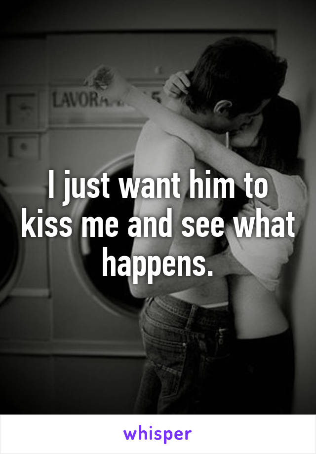 I just want him to kiss me and see what happens.