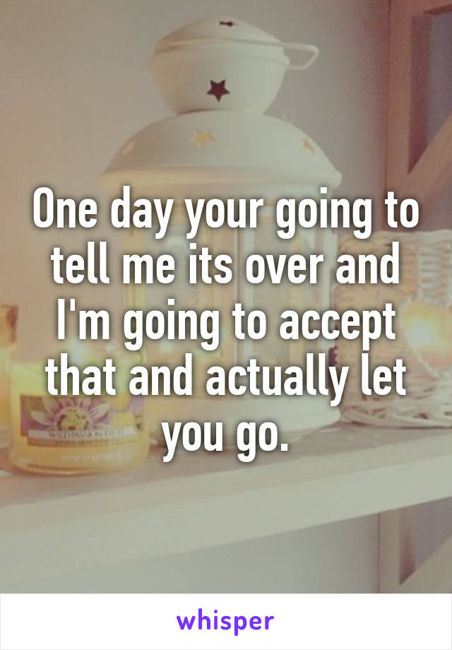 One day your going to tell me its over and I'm going to accept that and actually let you go.