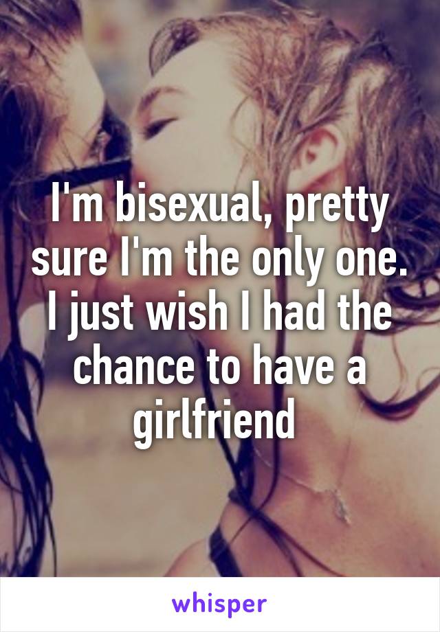 I'm bisexual, pretty sure I'm the only one. I just wish I had the chance to have a girlfriend 