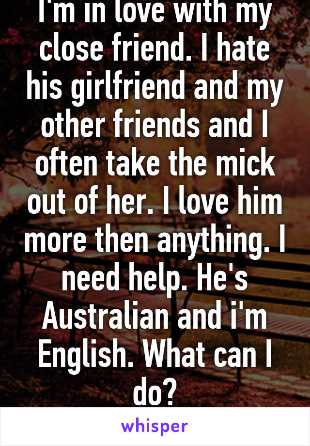 I'm in love with my close friend. I hate his girlfriend and my other friends and I often take the mick out of her. I love him more then anything. I need help. He's Australian and i'm English. What can I do?
