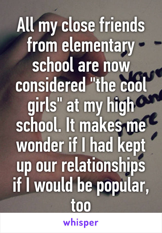 All my close friends from elementary school are now considered "the cool girls" at my high school. It makes me wonder if I had kept up our relationships if I would be popular, too