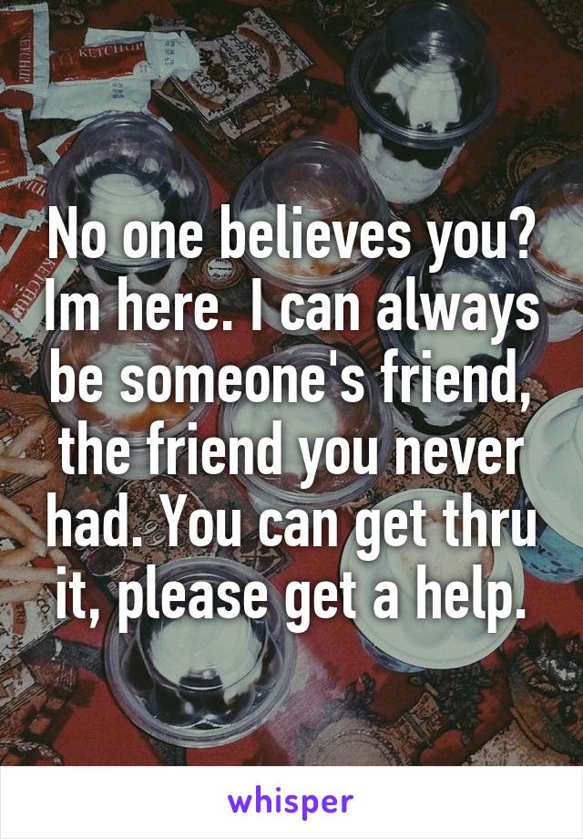 No one believes you? Im here. I can always be someone's friend, the friend you never had. You can get thru it, please get a help.
