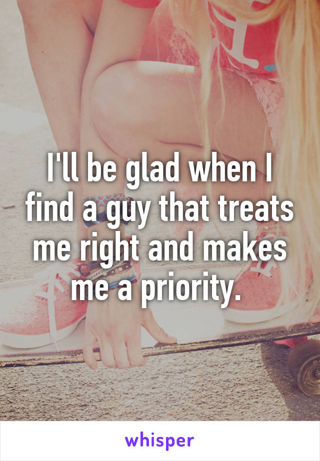 I'll be glad when I find a guy that treats me right and makes me a priority. 