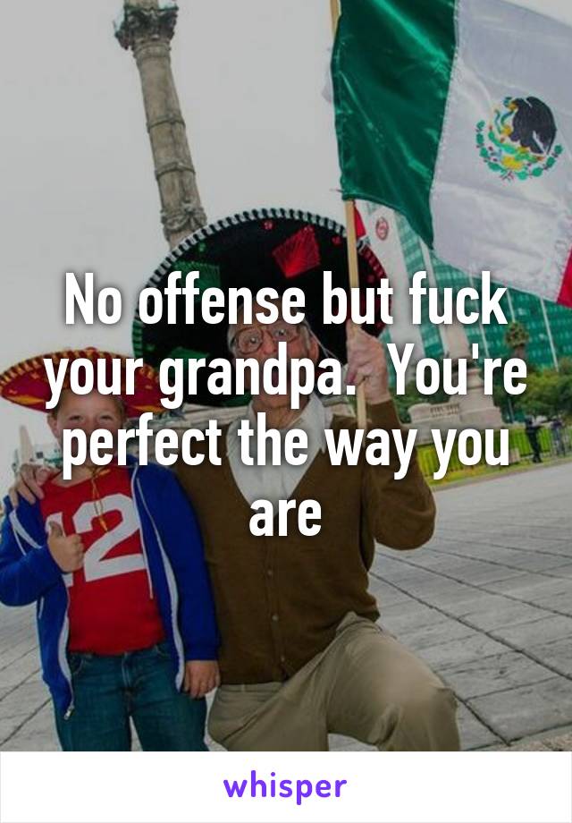 No offense but fuck your grandpa.  You're perfect the way you are