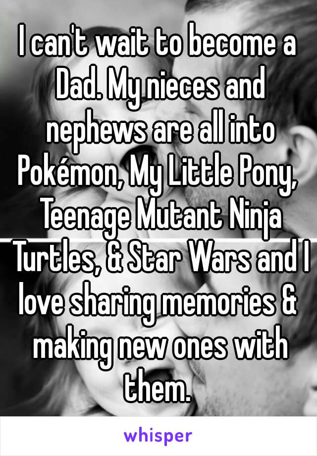 I can't wait to become a Dad. My nieces and nephews are all into Pokémon, My Little Pony,  Teenage Mutant Ninja Turtles, & Star Wars and I love sharing memories &  making new ones with them. 