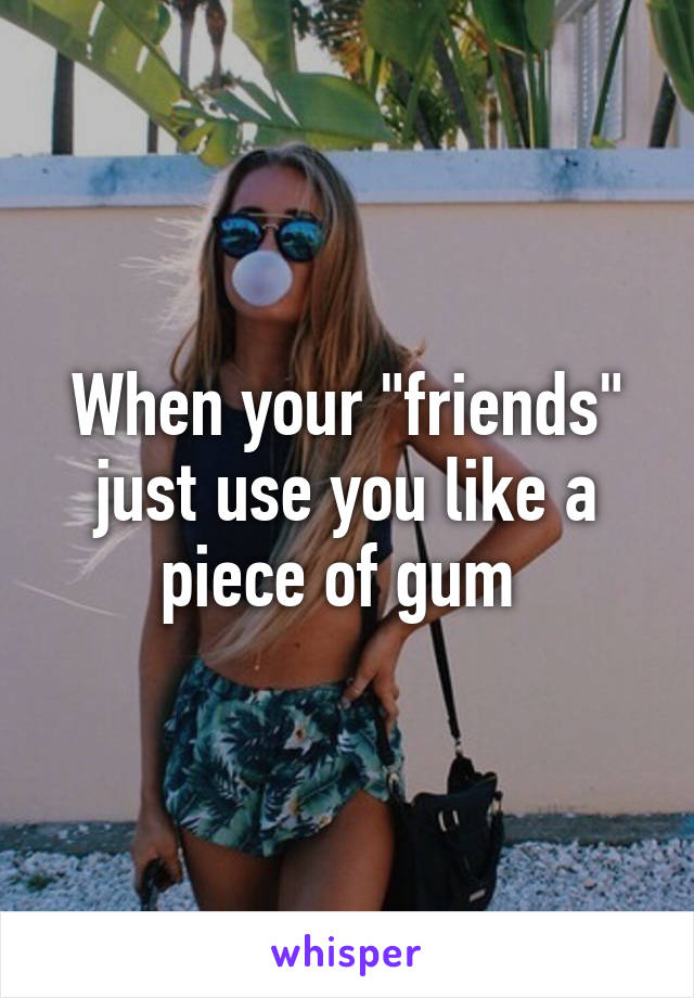 When your "friends" just use you like a piece of gum 