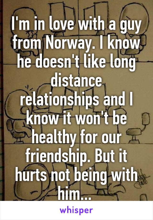 I'm in love with a guy from Norway. I know he doesn't like long distance relationships and I know it won't be healthy for our friendship. But it hurts not being with him... 