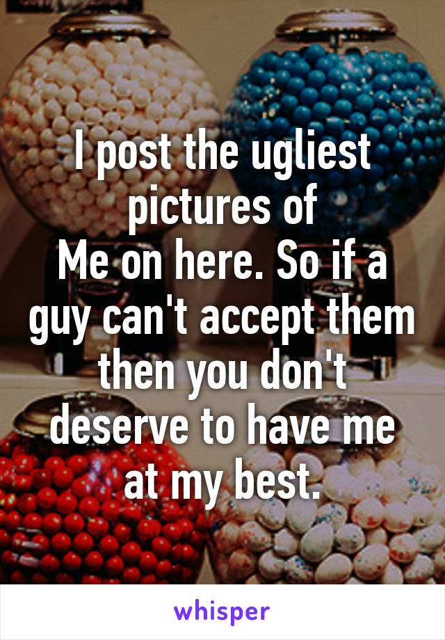 I post the ugliest pictures of
Me on here. So if a guy can't accept them then you don't deserve to have me at my best.