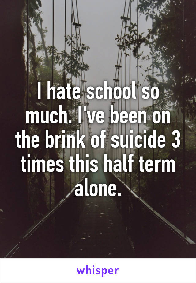I hate school so much. I've been on the brink of suicide 3 times this half term alone.