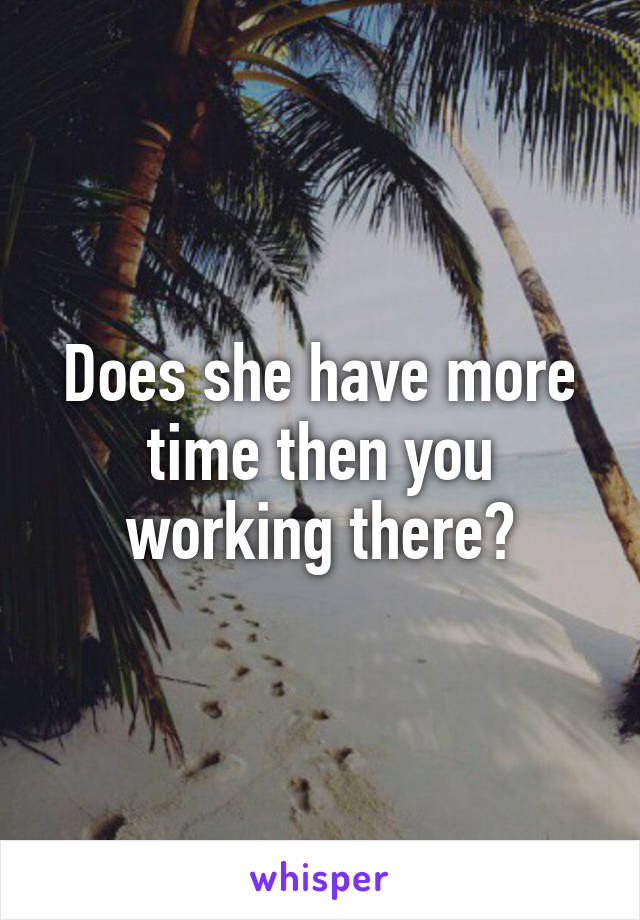 Does she have more time then you working there?