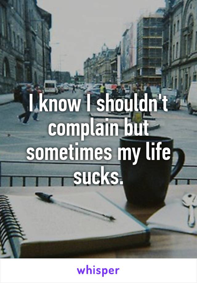 I know I shouldn't complain but sometimes my life sucks.
