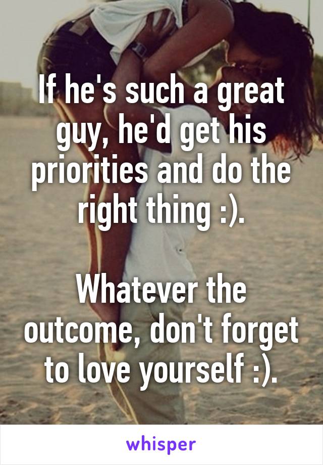 If he's such a great guy, he'd get his priorities and do the right thing :).

Whatever the outcome, don't forget to love yourself :).