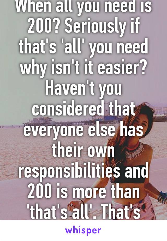 When all you need is 200? Seriously if that's 'all' you need why isn't it easier? Haven't you considered that everyone else has their own responsibilities and 200 is more than 'that's all'. That's why.