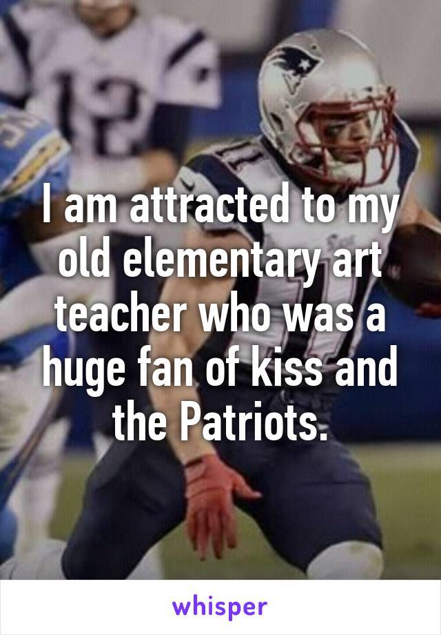 I am attracted to my old elementary art teacher who was a huge fan of kiss and the Patriots.